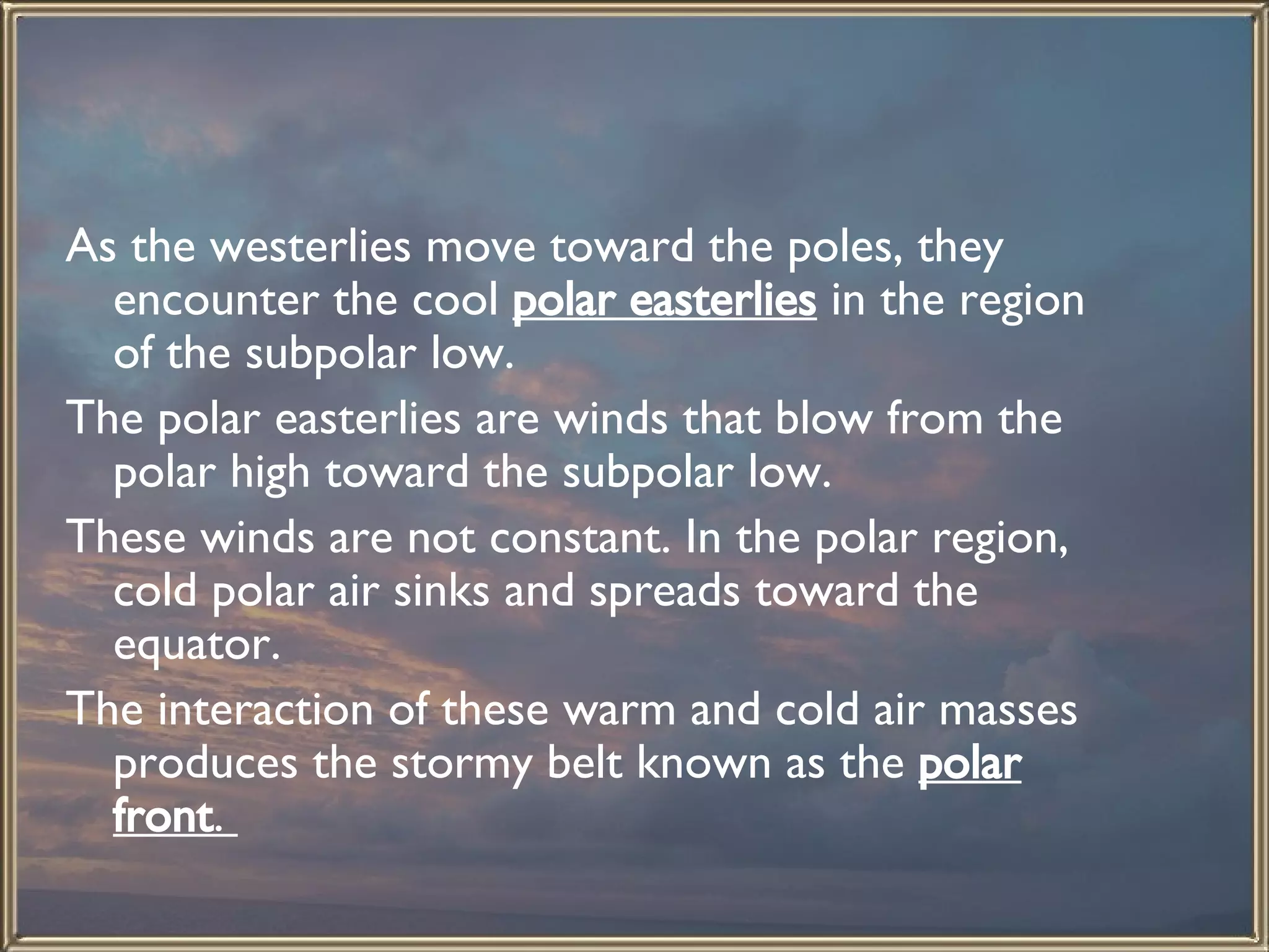 As the westerlies move toward the poles, they encounter the cool  polar easterlies  in the region of the subpolar low.  The polar easterlies are winds that blow from the polar high toward the subpolar low.  These winds are not constant. In the polar region, cold polar air sinks and spreads toward the equator.  The interaction of these warm and cold air masses produces the stormy belt known as the  polar front .  