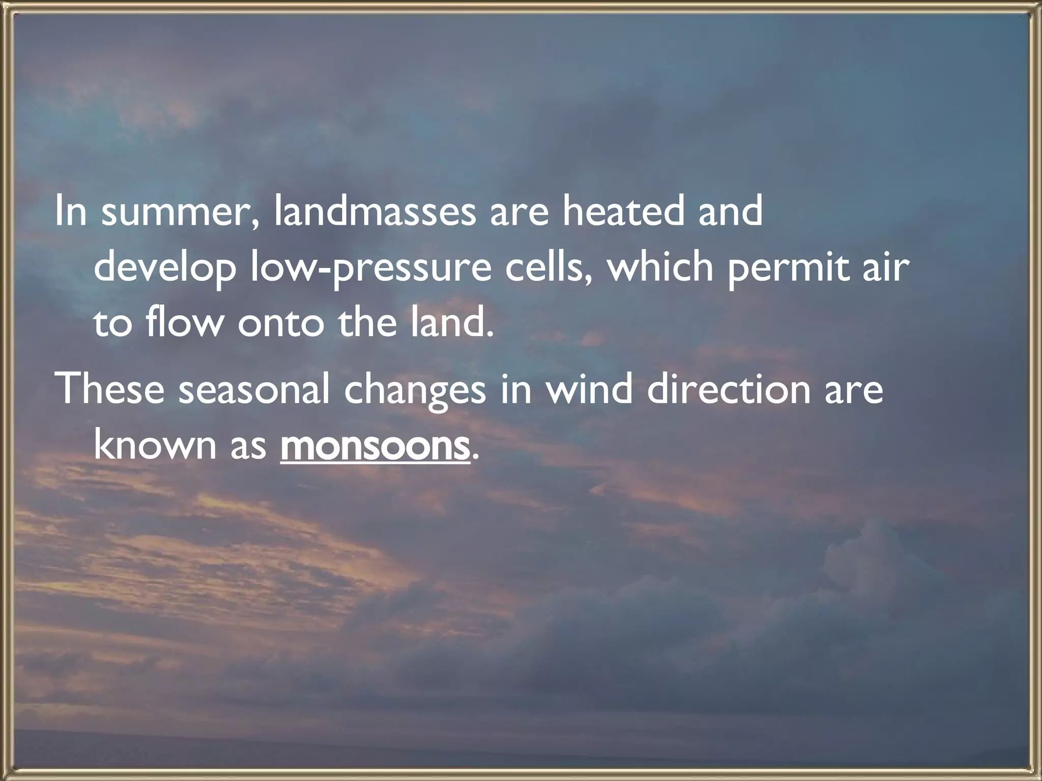 In summer, landmasses are heated and develop low-pressure cells, which permit air to flow onto the land.  These seasonal changes in wind direction are known as  monsoons .  