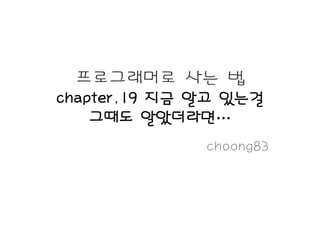 프로그래머로 사는 법
chapter.19 지금 알고 있는걸
    그때도 알았더라면…
              choong83
 