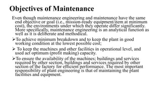 Objectives of Maintenance
Even though maintenance engineering and maintenance have the same
end objective or goal (i.e., mission-ready equipment/item at minimum
cost), the environments under which they operate differ significantly.
More specifically, maintenance engineering is an analytical function as
well as it is deliberate and methodical.
To achieve minimum breakdown and to keep the plant in good
working condition at the lowest possible cost;
 To keep the machines and other facilities in operational level, and
used act optimum (profit making) capacity.
To ensure the availability of the machines; buildings and services
required by other section, buildings and services required by other
section of the factory for efficient performance. The most important
responsibility of plant engineering is that of maintaining the plant
facilities and equipment.
 