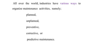 All over the world, industries have various ways to
organize maintenance activities, namely;
planned,
unplanned,
preventive,
corrective, or
predictive maintenance.
 