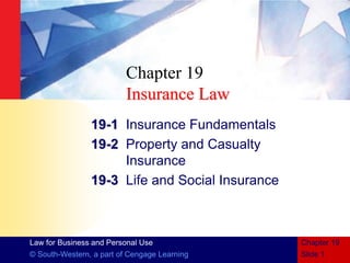 Law for Business and Personal Use
© South-Western, a part of Cengage Learning Slide 1
Chapter 19
Chapter 19
Insurance Law
19-1 Insurance Fundamentals
19-2 Property and Casualty
Insurance
19-3 Life and Social Insurance
 