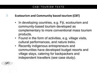 C A B I T O U R I S M T E X T S
Ecotourism and Community based tourism (CBT)
• In developing countries, e.g. Fiji, ecotourism and
community-based tourism developed as
complementary to more conventional mass tourism
products,
• Found in the form of activities, e.g. village visits,
cultural performances, and nature treks.
• Recently indigenous entrepreneurs and
communities have developed budget resorts and
village stays, catering for backpackers and
independent travellers (see case study).
3
 