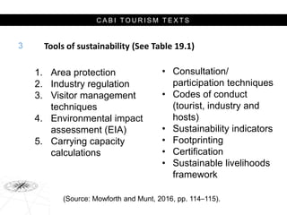 C A B I T O U R I S M T E X T S
Tools of sustainability (See Table 19.1)
• Consultation/
participation techniques
• Codes of conduct
(tourist, industry and
hosts)
• Sustainability indicators
• Footprinting
• Certification
• Sustainable livelihoods
framework
3
1. Area protection
2. Industry regulation
3. Visitor management
techniques
4. Environmental impact
assessment (EIA)
5. Carrying capacity
calculations
(Source: Mowforth and Munt, 2016, pp. 114–115).
 