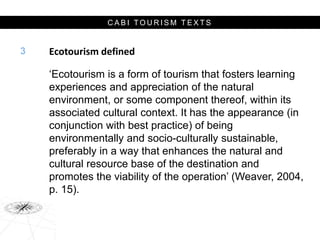 C A B I T O U R I S M T E X T S
Ecotourism defined
‘Ecotourism is a form of tourism that fosters learning
experiences and appreciation of the natural
environment, or some component thereof, within its
associated cultural context. It has the appearance (in
conjunction with best practice) of being
environmentally and socio-culturally sustainable,
preferably in a way that enhances the natural and
cultural resource base of the destination and
promotes the viability of the operation’ (Weaver, 2004,
p. 15).
3
 