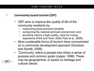 C A B I T O U R I S M T E X T S
Community based tourism (CBT)
• CBT aims to improve the quality of life of the
community residents by:
• maximizing local economic benefits;
• conserving the national and built environment; and
• providing visitors a high quality, value for money
experience (Park and Yoon, 2009; Park et al., 2008).
• More sustainable forms of tourism have concentrated
on a community development approach (Goodwin
and Santilli, 2009).
• ‘Community’ refers to people who share a sense of
purpose and common goals (Joppe, 1996). These
may be geographical, or based on heritage and
cultural values.
3
 
