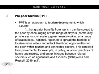 C A B I T O U R I S M T E X T S
Pro-poor tourism (PPT)
• PPT is an approach to tourism development, which
asserts:
‘…that greater benefits from tourism can be spread to
the poor by encouraging a wide range of players (community,
private sector, civil society, government) working at a range
of scales (local, national, regional) to spread the benefits of
tourism more widely and unlock livelihood opportunities for
the poor within tourism and connected sectors. This can lead
to improvements, for example, in policy, in labour practices of
hotels and resorts, and better linkages between related
sectors such as agriculture and fisheries’ (Scheyvens and
Russell, 2010, p.1).
3
 