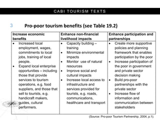 C A B I T O U R I S M T E X T S
Pro-poor tourism benefits (see Table 19.2)
3
Increase economic
benefits
Enhance non-financial
livelihood impacts
Enhance participation and
partnerships
 Increased local
employment, wages,
commitments to local
jobs, training of local
people.
 Expand local enterprise
opportunities – including
those that provide
services to tourism
operations, e.g. food
suppliers, and those that
sell to tourists, e.g.
handicraft makers,
guides, cultural
performers.
 Capacity building –
training
 Minimize environmental
impacts
 Monitor use of natural
resources
 Improve social and
cultural impacts
 Increase local access to
infrastructure and
services provided for
tourists, e.g. roads,
communications,
healthcare and transport
 Create more supportive
policies and planning
framework that enables
participation by the poor
 Increase participation of
the poor in government
and private sector
decision making
 Build pro-poor
partnerships with the
private sector
 Increase flow of
information and
communication between
stakeholders
(Source: Pro-poor Tourism Partnership, 2004, p.1).
 