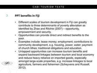 C A B I T O U R I S M T E X T S
PPT benefits in Fiji
• Different scales of tourism development in Fiji can greatly
contribute to three determinants of poverty alleviation as
identified by Zhao and Ritchie (2007) – opportunity,
empowerment and security.
• Opportunities can provide direct and indirect benefits to the
poor.
• Examples include: lease money; employment; contributions to
community development, e.g. housing, power, water; payment
of church tithes; traditional obligations and education.
• Untapped opportunities can increase tourism benefits and
expand backward linkages between tourism and local economy
and reduce heavy reliance on imported goods, especially
amongst large-scale properties, e.g. increase linkages to local
agriculture, farmers and fishermen (Scheyvens and Russell,
2012).
3
 