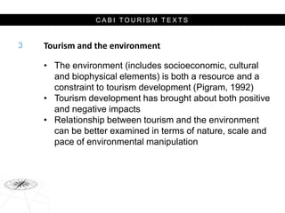 C A B I T O U R I S M T E X T S
Tourism and the environment
• The environment (includes socioeconomic, cultural
and biophysical elements) is both a resource and a
constraint to tourism development (Pigram, 1992)
• Tourism development has brought about both positive
and negative impacts
• Relationship between tourism and the environment
can be better examined in terms of nature, scale and
pace of environmental manipulation
3
 