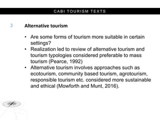 C A B I T O U R I S M T E X T S
Alternative tourism
• Are some forms of tourism more suitable in certain
settings?
• Realization led to review of alternative tourism and
tourism typologies considered preferable to mass
tourism (Pearce, 1992)
• Alternative tourism involves approaches such as
ecotourism, community based tourism, agrotourism,
responsible tourism etc. considered more sustainable
and ethical (Mowforth and Munt, 2016).
3
 