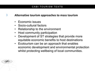 C A B I T O U R I S M T E X T S
Alternative tourism approaches to mass tourism
• Economic issues
• Socio-cultural factors
• Relationship to the environment
• Host community participation
• Development of ST strategies that provide more
equitable economic benefits to host destinations
• Ecotourism can be an approach that enables
economic development and environmental protection
whilst protecting wellbeing of local communities.
3
 
