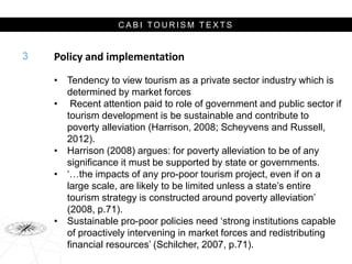 C A B I T O U R I S M T E X T S
Policy and implementation
• Tendency to view tourism as a private sector industry which is
determined by market forces
• Recent attention paid to role of government and public sector if
tourism development is be sustainable and contribute to
poverty alleviation (Harrison, 2008; Scheyvens and Russell,
2012).
• Harrison (2008) argues: for poverty alleviation to be of any
significance it must be supported by state or governments.
• ‘…the impacts of any pro-poor tourism project, even if on a
large scale, are likely to be limited unless a state’s entire
tourism strategy is constructed around poverty alleviation’
(2008, p.71).
• Sustainable pro-poor policies need ‘strong institutions capable
of proactively intervening in market forces and redistributing
financial resources’ (Schilcher, 2007, p.71).
3
 