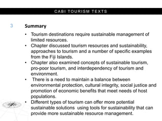 C A B I T O U R I S M T E X T S
Summary
• Tourism destinations require sustainable management of
limited resources.
• Chapter discussed tourism resources and sustainability,
approaches to tourism and a number of specific examples
from the Fiji Islands.
• Chapter also examined concepts of sustainable tourism,
pro-poor tourism, and interdependency of tourism and
environment.
• There is a need to maintain a balance between
environmental protection, cultural integrity, social justice and
promotion of economic benefits that meet needs of host
populations.
• Different types of tourism can offer more potential
sustainable solutions using tools for sustainability that can
provide more sustainable resource management.
3
 