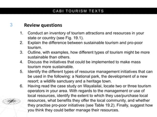 C A B I T O U R I S M T E X T S
Review questions
1. Conduct an inventory of tourism attractions and resources in your
state or country (see Fig. 19.1).
2. Explain the difference between sustainable tourism and pro-poor
tourism.
3. Outline, with examples, how different types of tourism might be more
sustainable than others.
4. Discuss the initiatives that could be implemented to make mass
tourism more sustainable.
5. Identify the different types of resource management initiatives that can
be used in the following: a National park, the development of a new
resort; a wildlife sanctuary and a heritage town.
6. Having read the case study on Wayalailai, locate two or three tourism
operators in your area. With regards to the management or use of
local resources, identify the extent to which they use/purchase local
resources, what benefits they offer the local community, and whether
they practise pro-poor initiatives (see Table 19.2). Finally, suggest how
you think they could better manage their resources.
3
 