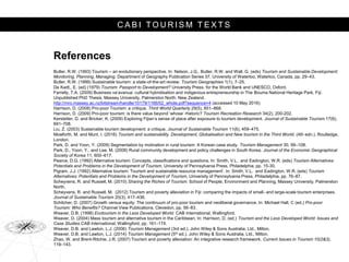 C A B I T O U R I S M T E X T S
References
Butler, R.W. (1993) Tourism – an evolutionary perspective. In: Nelson, J.G., Butler, R.W. and Wall, G. (eds) Tourism and Sustainable Development:
Monitoring, Planning, Managing. Department of Geography Publication Series 37, University of Waterloo, Waterloo, Canada, pp. 29–43.
Butler, R.W. (1999) Sustainable tourism: a state-of-the-art review. Tourism Geographies 1(1), 7–25.
De Kadt., E. (ed) (1979) Tourism: Passport to Development? University Press, for the World Bank and UNESCO, Oxford.
Farrelly, T.A. (2009) Business va’avanua: cultural hybridisation and indigenous entrepreneurship in The Bouma National Heritage Park, Fiji.
Unpublished PhD Thesis, Massey University, Palmerston North, New Zealand.
http://mro.massey.ac.nz/bitstream/handle/10179/1166/02_whole.pdf?sequence=4 (accessed 10 May 2016)
Harrison, D. (2008) Pro-poor Tourism: a critique, Third World Quarterly 29(5), 851–868.
Harrison, D. (2009) Pro-poor tourism: is there value beyond ‘whose’ rhetoric? Tourism Recreation Research 34(2), 200-202.
Kerstetter, D. and Bricker, K. (2009) Exploring Fijian’s sense of place after exposure to tourism development. Journal of Sustainable Tourism 17(6),
691–708.
Liu, Z. (2003) Sustainable tourism development: a critique. Journal of Sustainable Tourism 11(6), 459–475.
Mowforth, M. and Munt, I. (2016) Tourism and sustainability. Development, Globalisation and New tourism in the Third World, (4th edn.). Routledge,
London.
Park, D. and Yoon, Y. (2009) Segmentation by motivation in rural tourism: A Korean case study. Tourism Management 30, 99–108.
Park, D., Yoon, Y., and Lee, M. (2008) Rural community development and policy challenges in South Korea. Journal of the Economic Geographical
Society of Korea 11, 600–617.
Pearce, D.G. (1992) Alternative tourism: Concepts, classifications and questions. In: Smith, V.L. and Eadington, W.R. (eds) Tourism Alternatives:
Potentials and Problems in the Development of Tourism, University of Pennsylvania Press, Philadelphia, pp. 15-30.
Pigram, J.J. (1992) Alternative tourism: Tourism and sustainable resource management’. In: Smith, V.L. and Eadington, W.R. (eds) Tourism
Alternatives: Potentials and Problems in the Development of Tourism, University of Pennsylvania Press, Philadelphia, pp. 76–87.
Scheyvens, R. and Russell, M. (2010) Sharing the Riches of Tourism. School of People, Environment and Planning, Massey University, Palmerston
North.
Scheyvens, R. and Russell, M. (2012) Tourism and poverty alleviation in Fiji: comparing the impacts of small- and large-scale tourism enterprises.
Journal of Sustainable Tourism 20(3), 417–436.
Schilcher, D. (2007) Growth versus equity: The continuum of pro-poor tourism and neoliberal governance. In: Michael Hall, C (ed.) Pro-poor
Tourism: Who Benefits? Channel View Publications, Clevedon, pp. 56–83.
Weaver, D.B. (1998) Ecotourism in the Less Developed World. CAB International, Wallingford.
Weaver, D. (2004) Mass tourism and alternative tourism in the Caribbean, In: Harrison, D. (ed.) Tourism and the Less Developed World: Issues and
Case Studies.CAB International, Wallingford, pp. 161–174.
Weaver, D.B. and Lawton, L.J. (2006) Tourism Management (3rd ed.). John Wiley & Sons Australia, Ltd., Milton.
Weaver, D.B. and Lawton, L.J. (2014) Tourism Management (5th ed.). John Wiley & Sons Australia, Ltd., Milton.
Zhao, W. and Brent-Ritchie, J.R. (2007) Tourism and poverty alleviation: An integrative research framework. Current Issues in Tourism 10(2&3),
119–143.
 