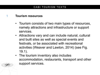 C A B I T O U R I S M T E X T S
Tourism resources
• Tourism consists of two main types of resources,
namely attractions and infrastructure or support
services.
• Attractions vary and can include natural, cultural
and built sites as well as special events and
festivals, or be associated with recreational
activities (Weaver and Lawton, 2014) (see Fig.
19.1).
• The tourism inventory also includes
accommodation, restaurants, transport and other
support services.
1
 