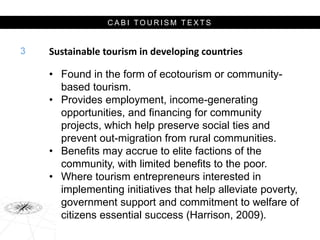 C A B I T O U R I S M T E X T S
Sustainable tourism in developing countries
• Found in the form of ecotourism or community-
based tourism.
• Provides employment, income-generating
opportunities, and financing for community
projects, which help preserve social ties and
prevent out-migration from rural communities.
• Benefits may accrue to elite factions of the
community, with limited benefits to the poor.
• Where tourism entrepreneurs interested in
implementing initiatives that help alleviate poverty,
government support and commitment to welfare of
citizens essential success (Harrison, 2009).
3
 