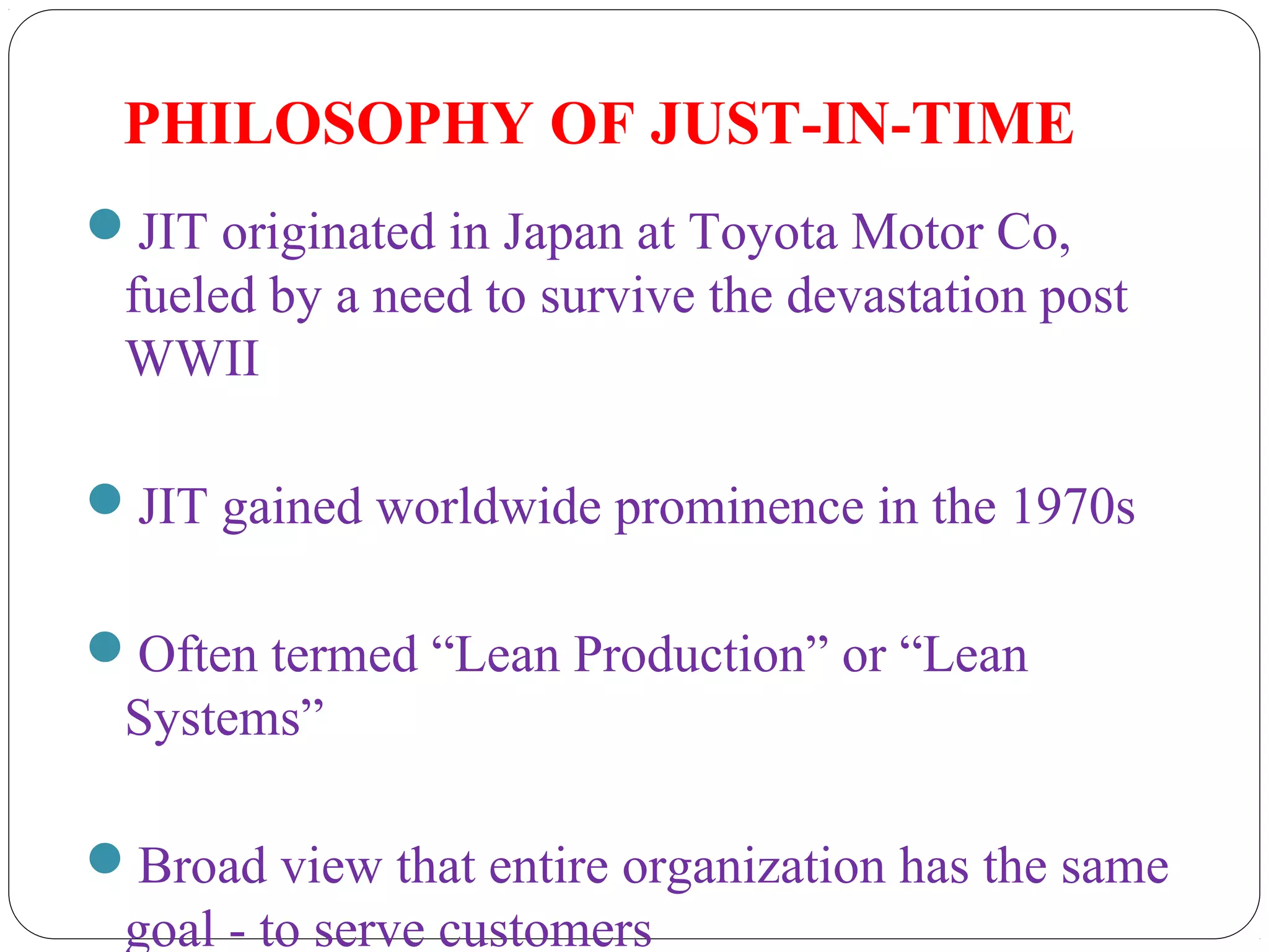 PHILOSOPHY OF JUST-IN-TIME
JIT originated in Japan at Toyota Motor Co,
fueled by a need to survive the devastation post
WWII
JIT gained worldwide prominence in the 1970s
Often termed “Lean Production” or “Lean
Systems”
Broad view that entire organization has the same
goal - to serve customers
 