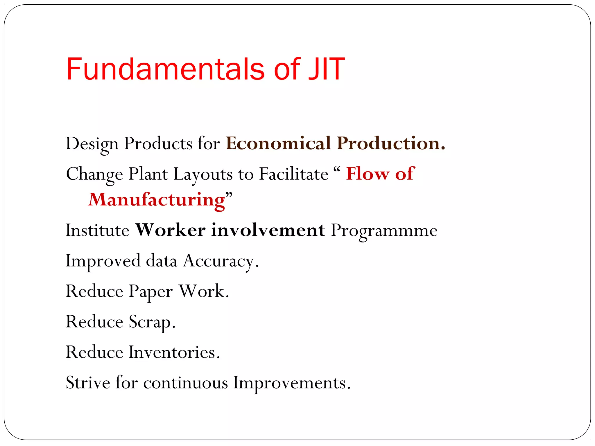 Fundamentals of JIT
Design Products for Economical Production.
Change Plant Layouts to Facilitate “ Flow of
Manufacturing”
Institute Worker involvement Programmme
Improved data Accuracy.
Reduce Paper Work.
Reduce Scrap.
Reduce Inventories.
Strive for continuous Improvements.
 