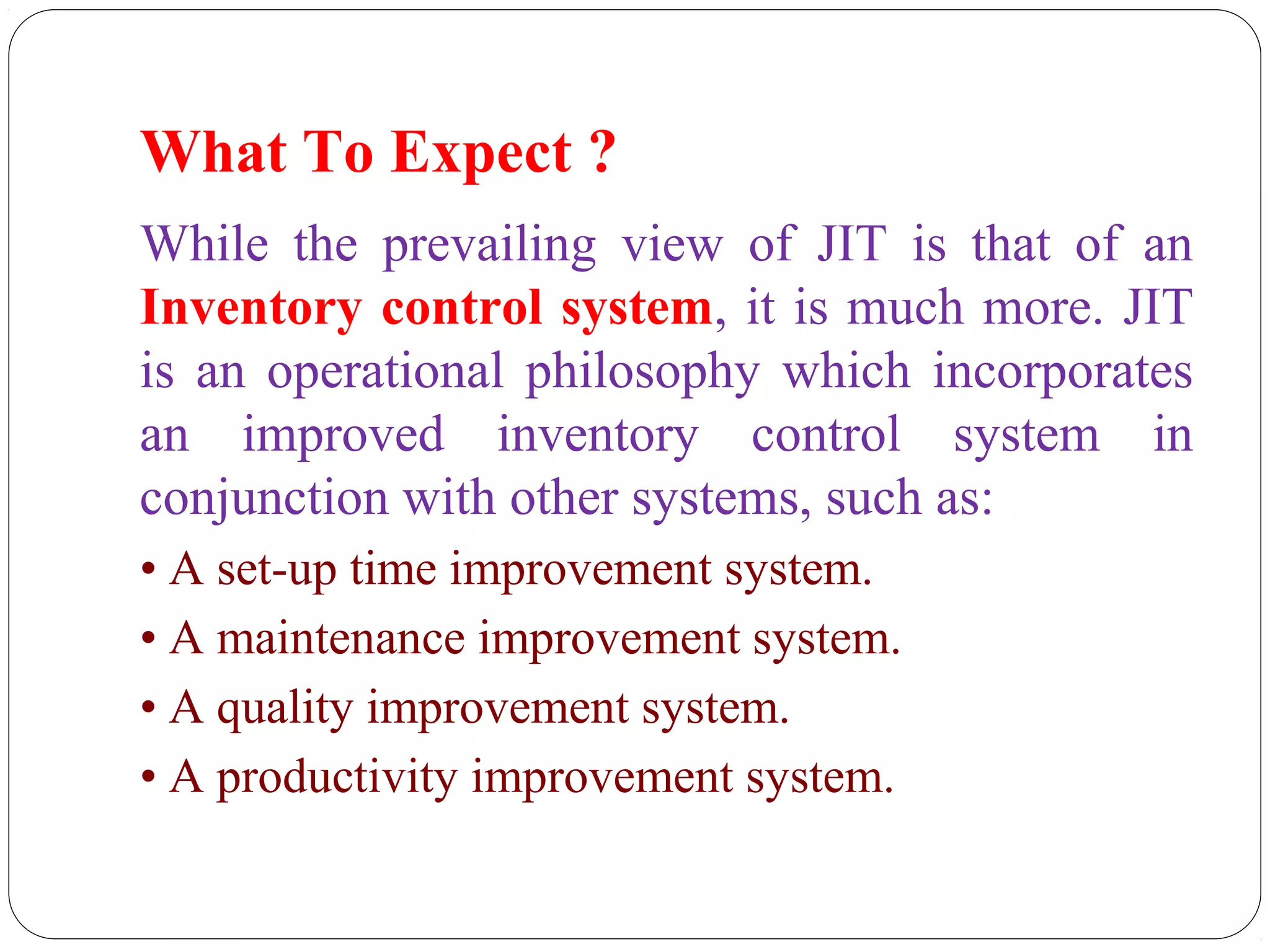 What To Expect ?
While the prevailing view of JIT is that of an
Inventory control system, it is much more. JIT
is an operational philosophy which incorporates
an improved inventory control system in
conjunction with other systems, such as:
• A set-up time improvement system.
• A maintenance improvement system.
• A quality improvement system.
• A productivity improvement system.
 