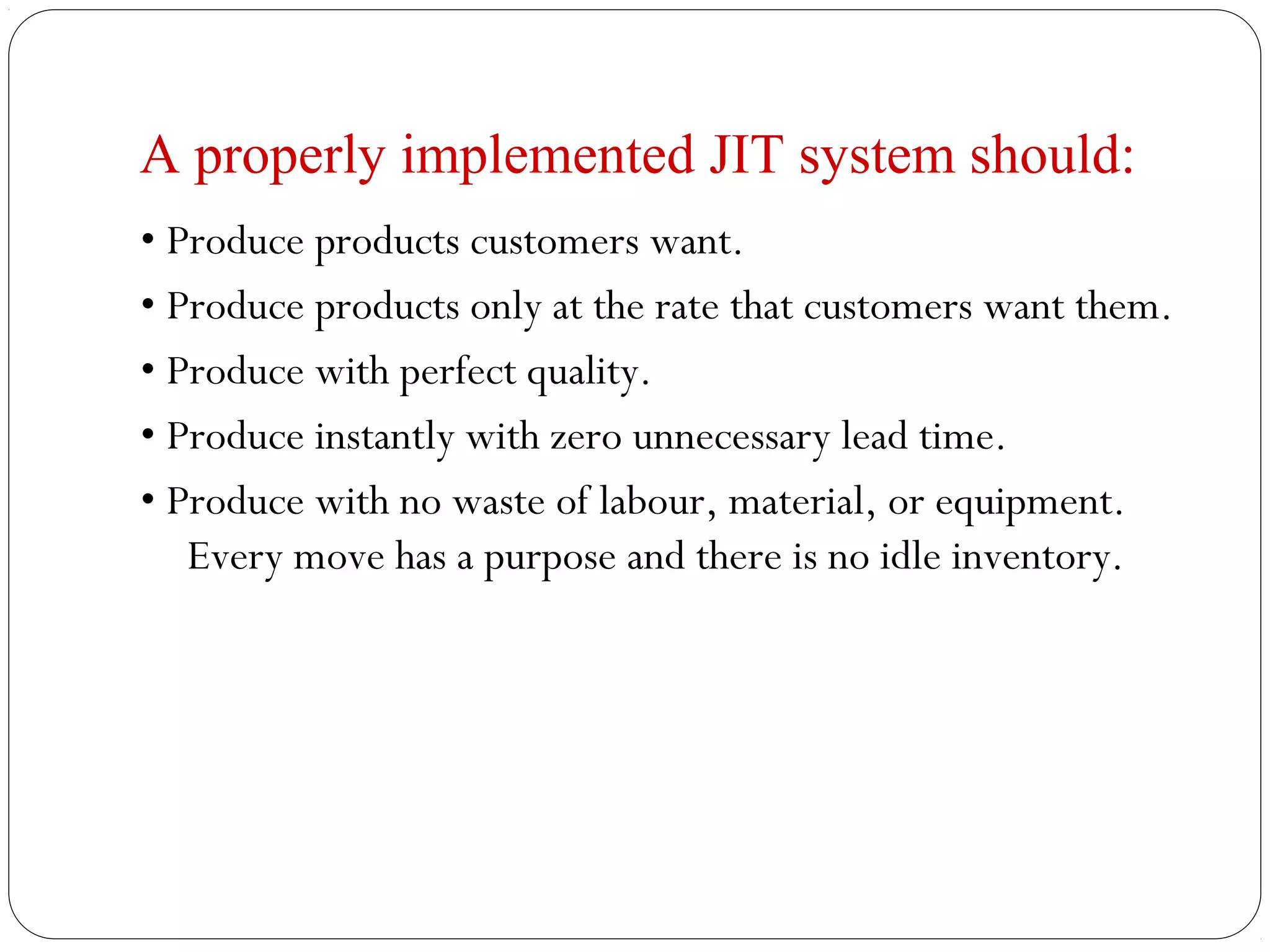 A properly implemented JIT system should:
• Produce products customers want.
• Produce products only at the rate that customers want them.
• Produce with perfect quality.
• Produce instantly with zero unnecessary lead time.
• Produce with no waste of labour, material, or equipment.
Every move has a purpose and there is no idle inventory.
 