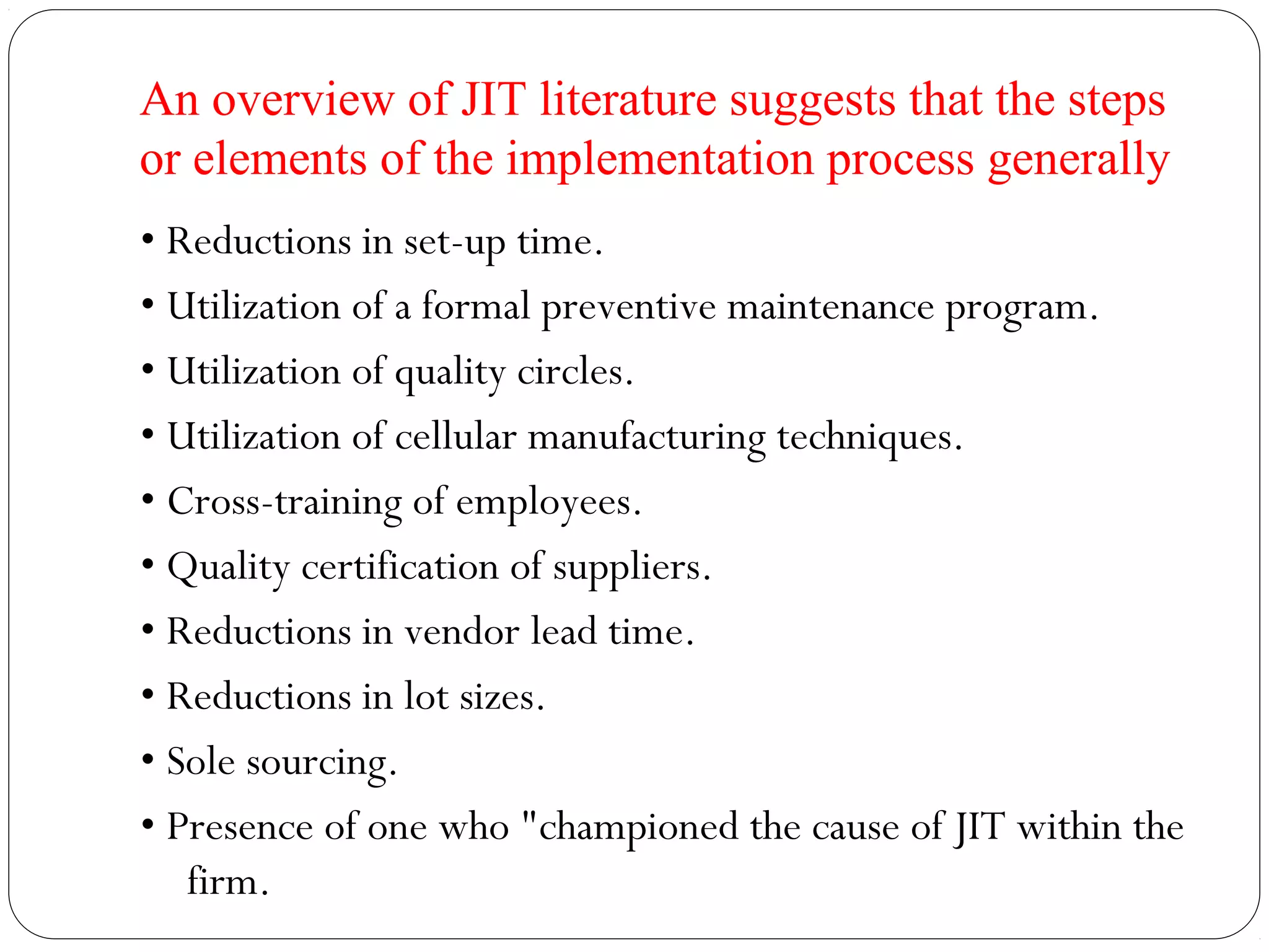 An overview of JIT literature suggests that the steps
or elements of the implementation process generally
• Reductions in set-up time.
• Utilization of a formal preventive maintenance program.
• Utilization of quality circles.
• Utilization of cellular manufacturing techniques.
• Cross-training of employees.
• Quality certification of suppliers.
• Reductions in vendor lead time.
• Reductions in lot sizes.
• Sole sourcing.
• Presence of one who "championed the cause of JIT within the
firm.
 
