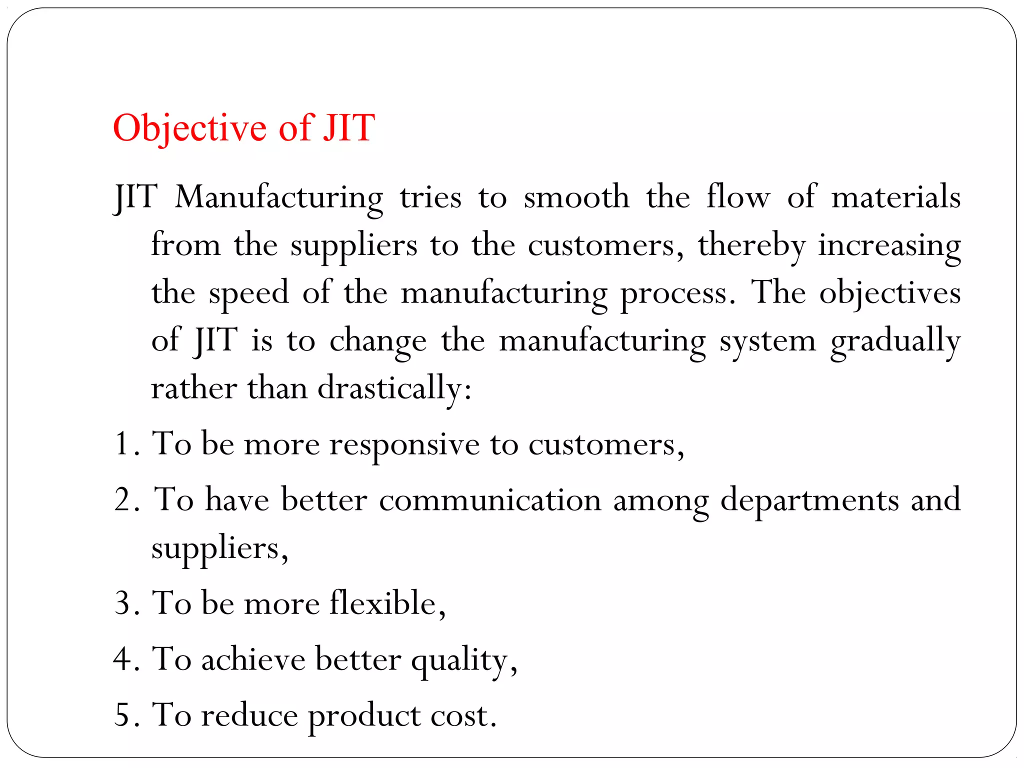 Objective of JIT
JIT Manufacturing tries to smooth the flow of materials
from the suppliers to the customers, thereby increasing
the speed of the manufacturing process. The objectives
of JIT is to change the manufacturing system gradually
rather than drastically:
1. To be more responsive to customers,
2. To have better communication among departments and
suppliers,
3. To be more flexible,
4. To achieve better quality,
5. To reduce product cost.
 