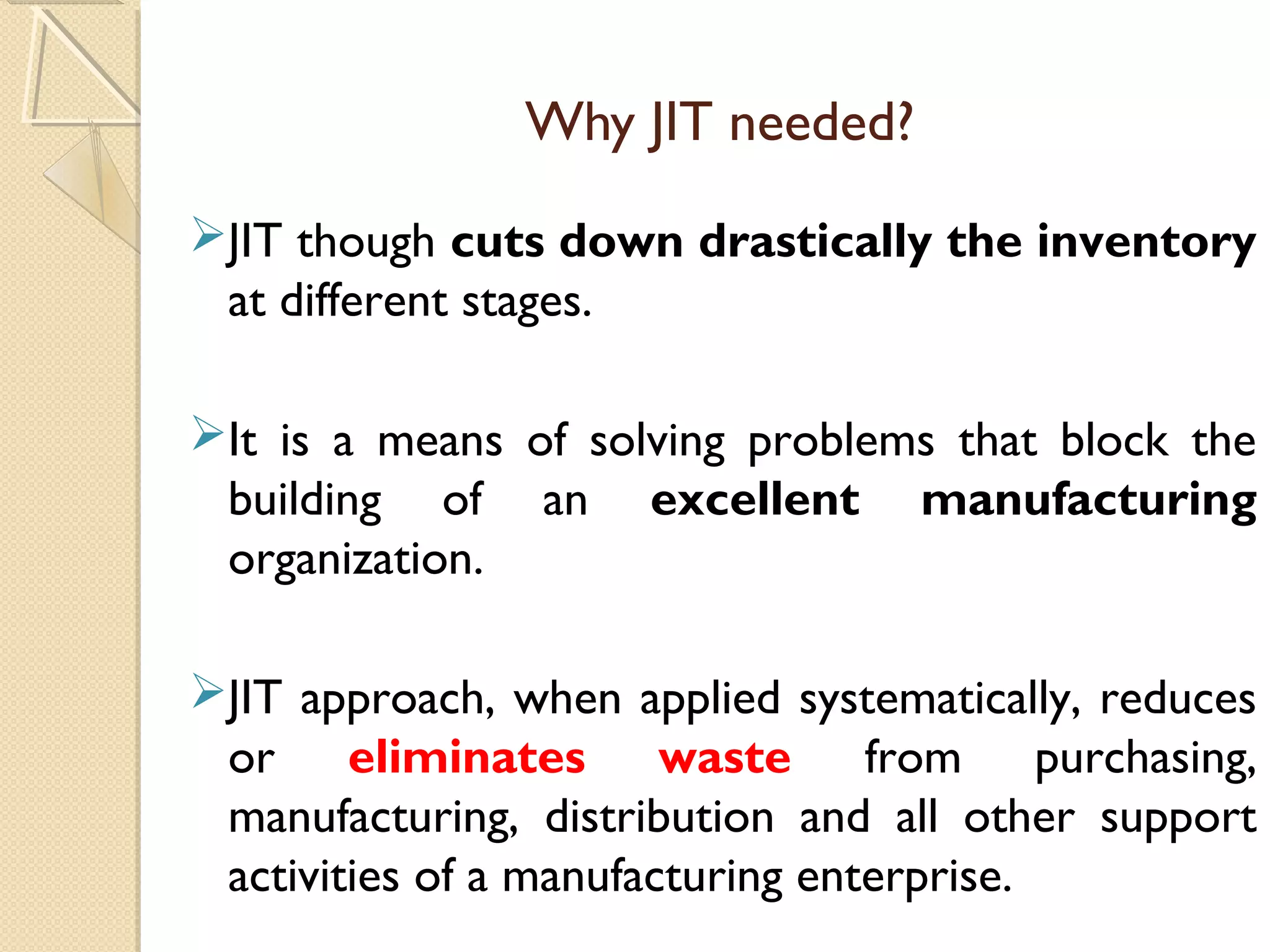 Why JIT needed?
JIT though cuts down drastically the inventory
at different stages.
It is a means of solving problems that block the
building of an excellent manufacturing
organization.
JIT approach, when applied systematically, reduces
or eliminates waste from purchasing,
manufacturing, distribution and all other support
activities of a manufacturing enterprise.
 