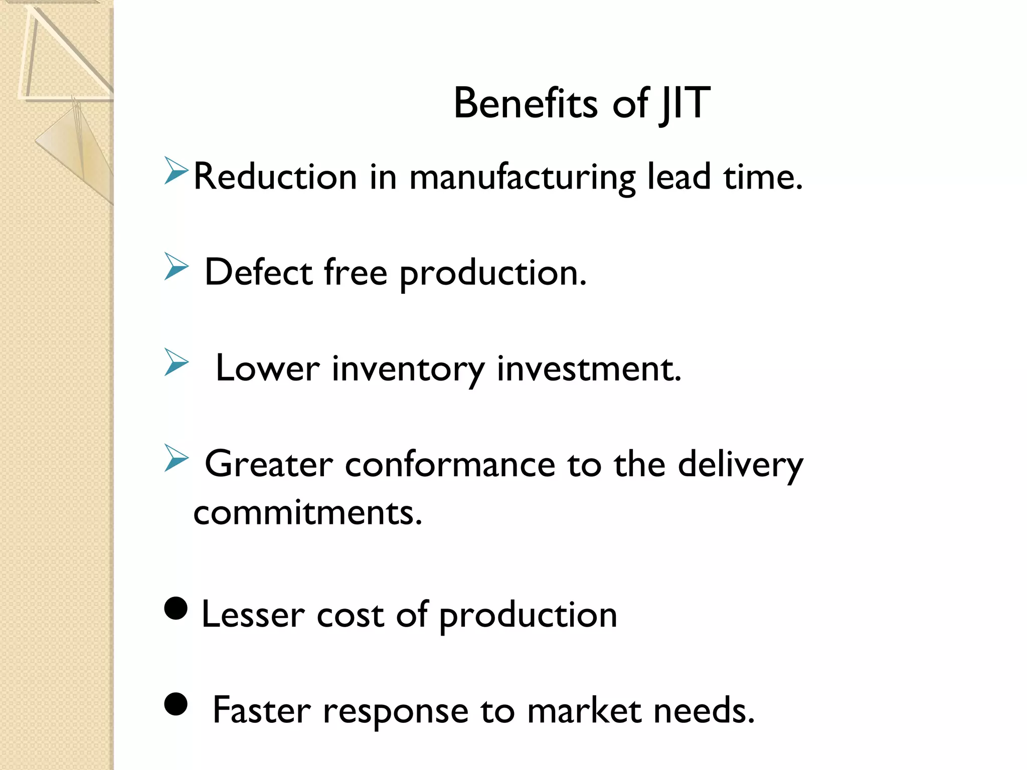 Benefits of JIT
Reduction in manufacturing lead time.
 Defect free production.
 Lower inventory investment.
 Greater conformance to the delivery
commitments.
Lesser cost of production
 Faster response to market needs.
 