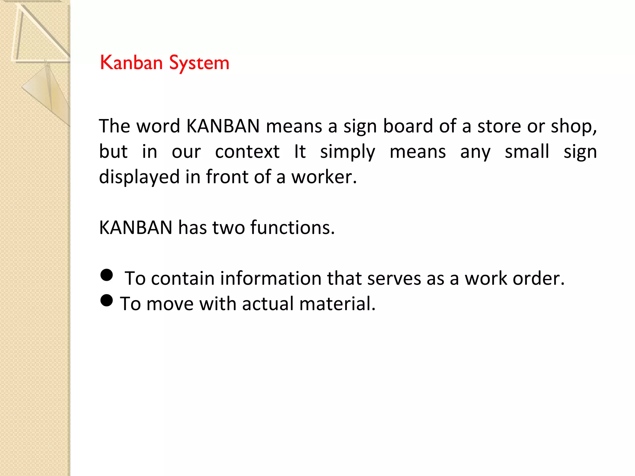 Kanban System
The word KANBAN means a sign board of a store or shop,
but in our context It simply means any small sign
displayed in front of a worker.
KANBAN has two functions.
 To contain information that serves as a work order.
To move with actual material.
 