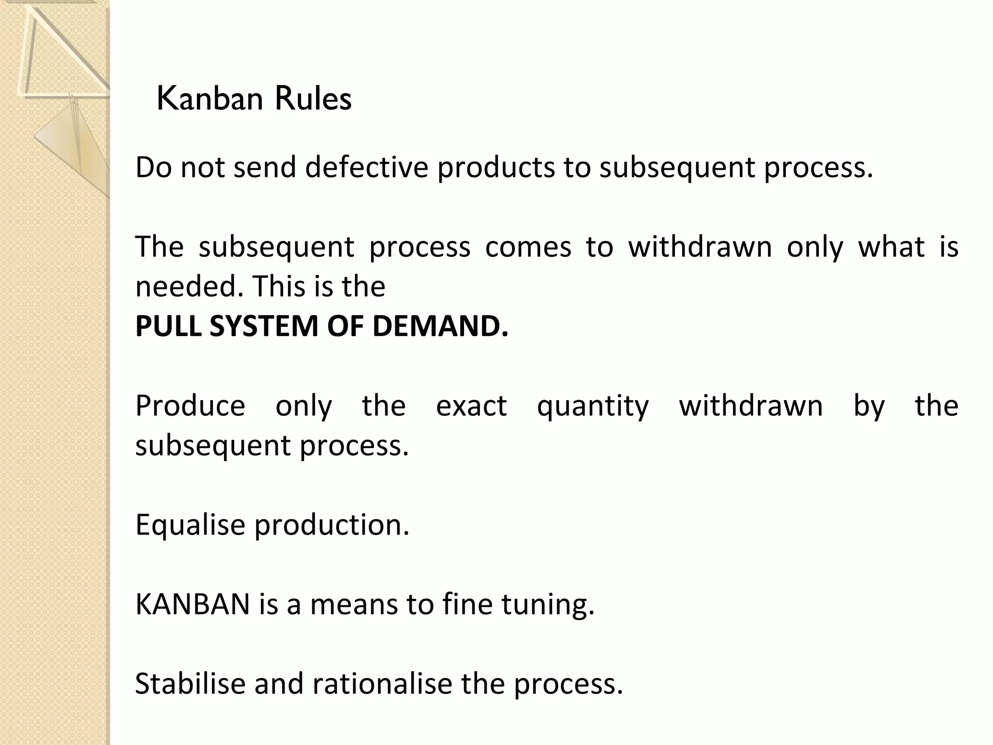 Kanban Rules
Do not send defective products to subsequent process.
The subsequent process comes to withdrawn only what is
needed. This is the
PULL SYSTEM OF DEMAND.
Produce only the exact quantity withdrawn by the
subsequent process.
Equalise production.
KANBAN is a means to fine tuning.
Stabilise and rationalise the process.
 