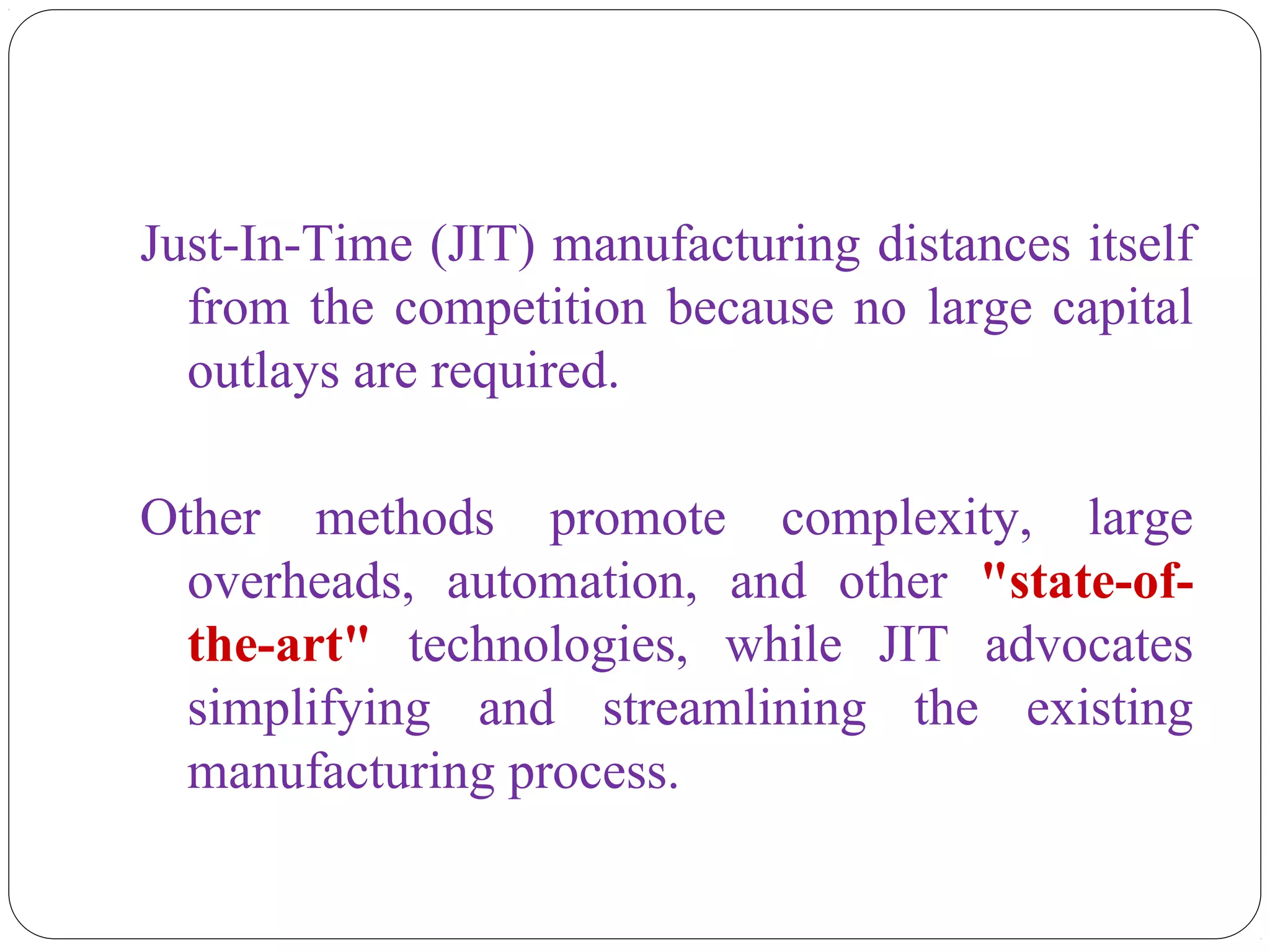 Just-In-Time (JIT) manufacturing distances itself
from the competition because no large capital
outlays are required.
Other methods promote complexity, large
overheads, automation, and other "state-of-
the-art" technologies, while JIT advocates
simplifying and streamlining the existing
manufacturing process.
 