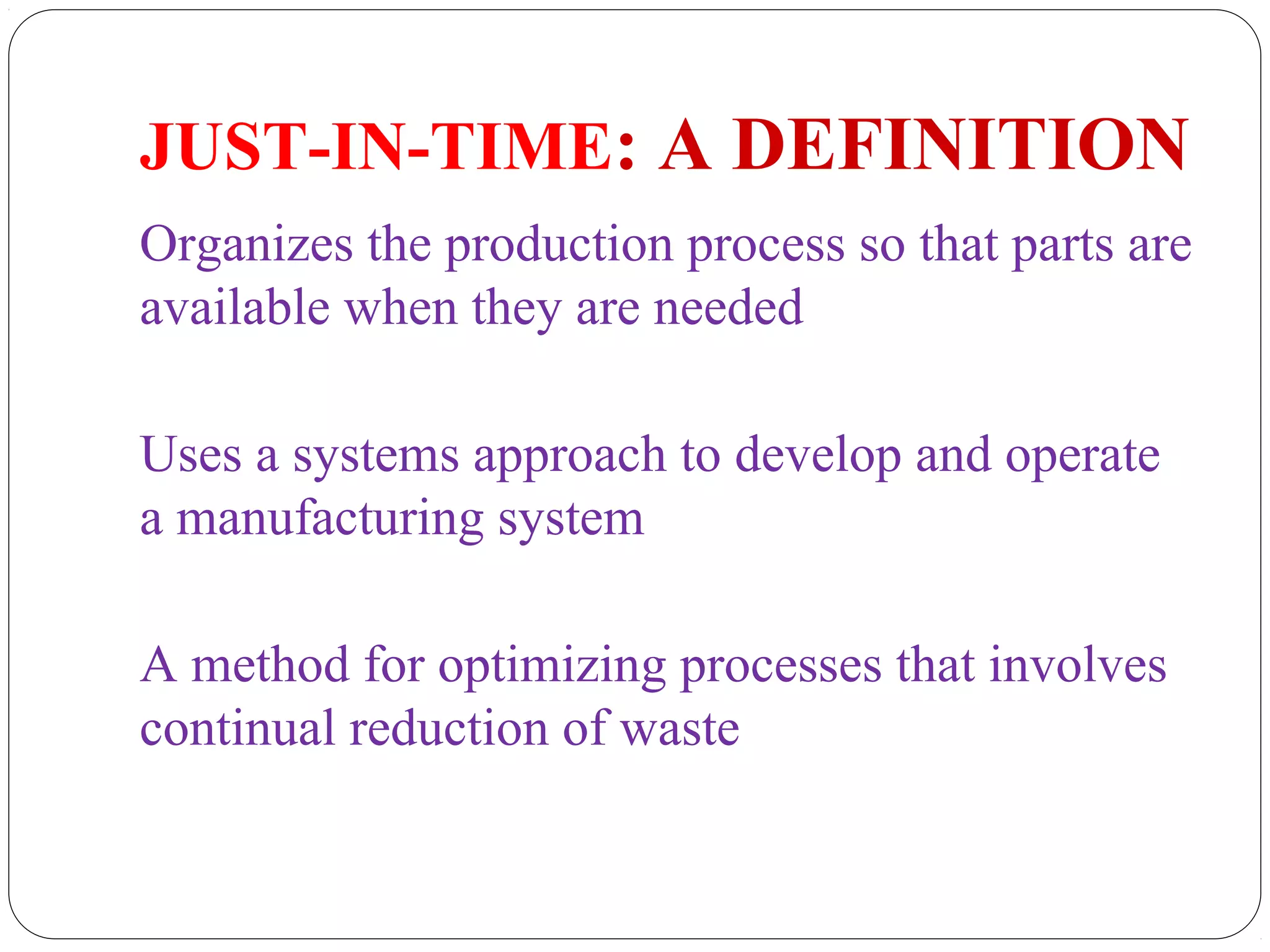 JUST-IN-TIME: A DEFINITION
Organizes the production process so that parts are
available when they are needed
Uses a systems approach to develop and operate
a manufacturing system
A method for optimizing processes that involves
continual reduction of waste
 