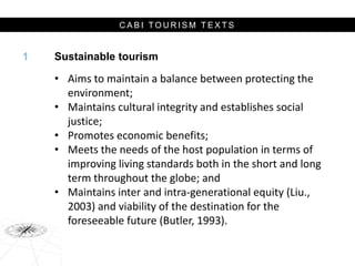 C A B I T O U R I S M T E X T S
Sustainable tourism
• Aims to maintain a balance between protecting the
environment;
• Maintains cultural integrity and establishes social
justice;
• Promotes economic benefits;
• Meets the needs of the host population in terms of
improving living standards both in the short and long
term throughout the globe; and
• Maintains inter and intra-generational equity (Liu.,
2003) and viability of the destination for the
foreseeable future (Butler, 1993).
1
 