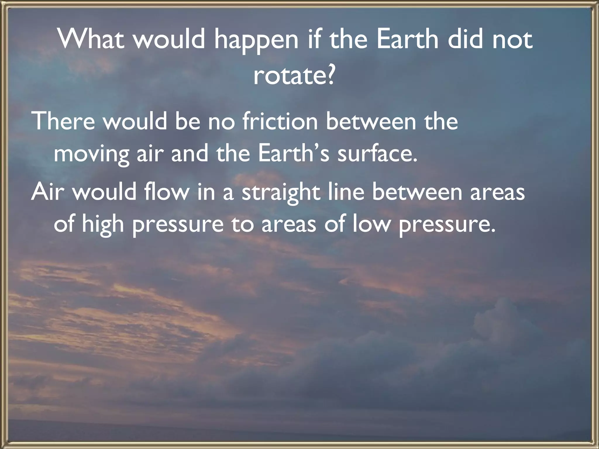 What would happen if the Earth did not rotate? There would be no friction between the moving air and the Earth’s surface.  Air would flow in a straight line between areas of high pressure to areas of low pressure.   