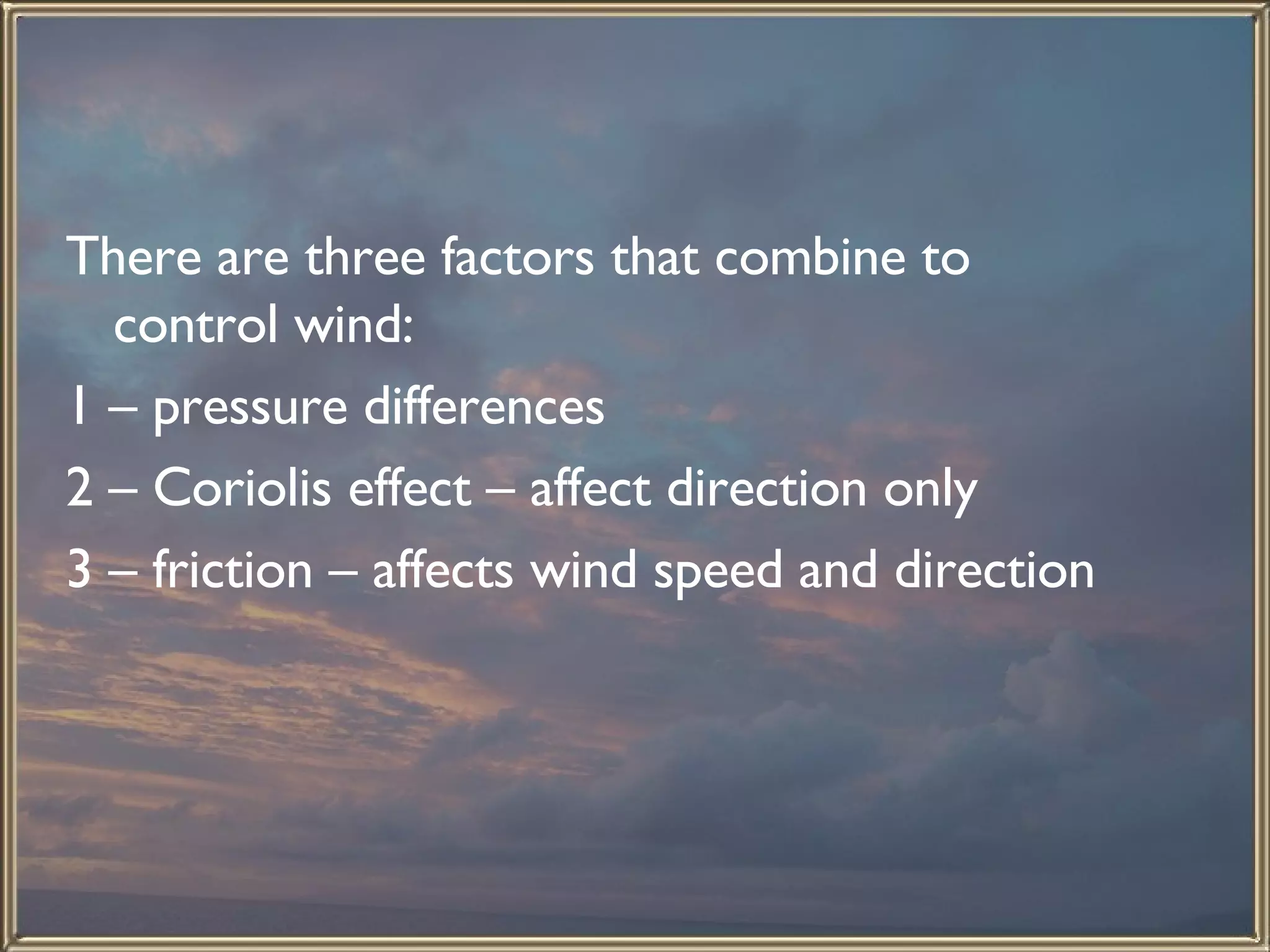 There are three factors that combine to control wind: 1 – pressure differences 2 – Coriolis effect – affect direction only 3 – friction – affects wind speed and direction  