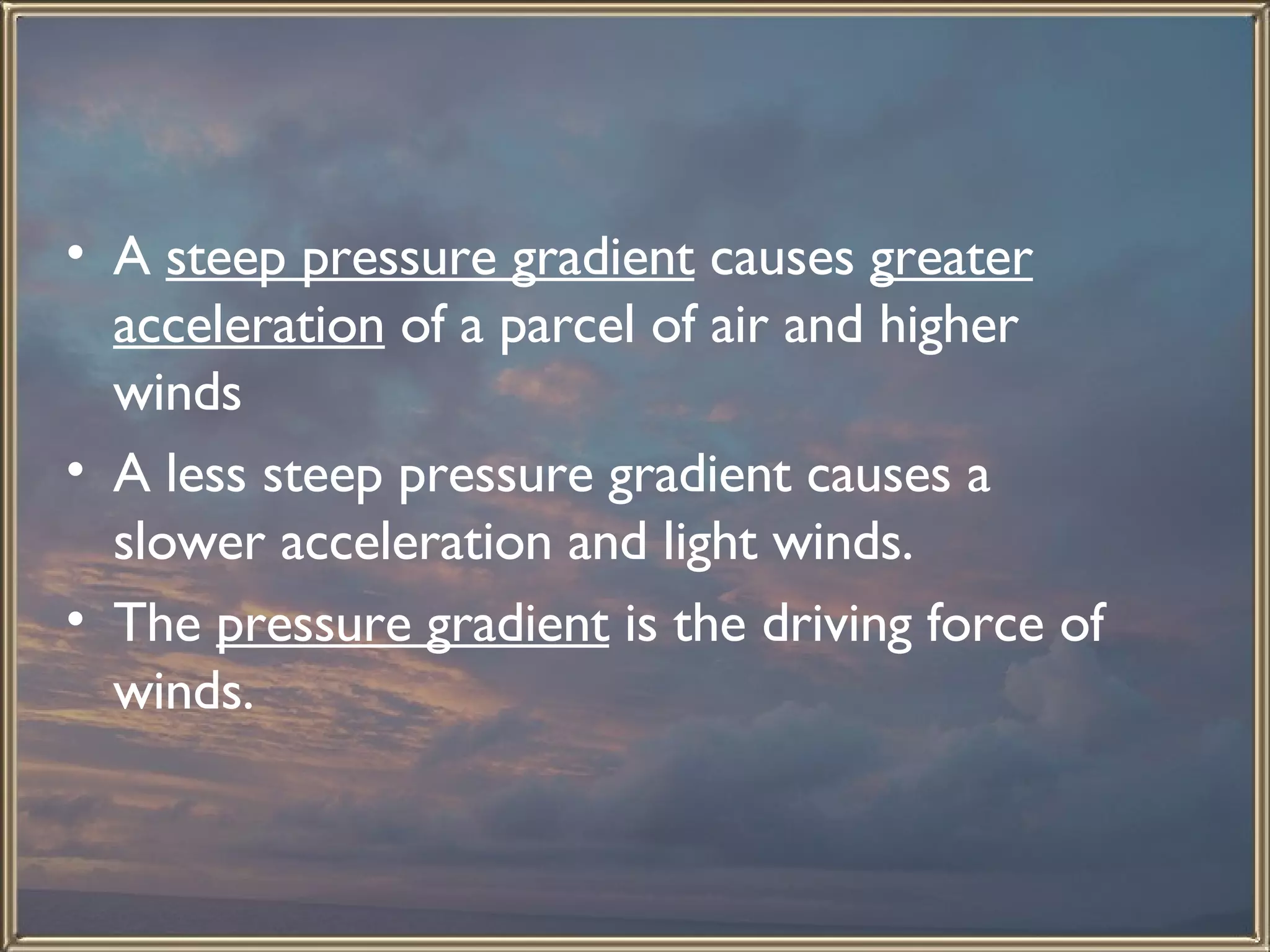 A  steep pressure gradient  causes  greater acceleration  of a parcel of air and higher winds  A less steep pressure gradient causes a slower acceleration and light winds.  The  pressure gradient  is the driving force of winds.  
