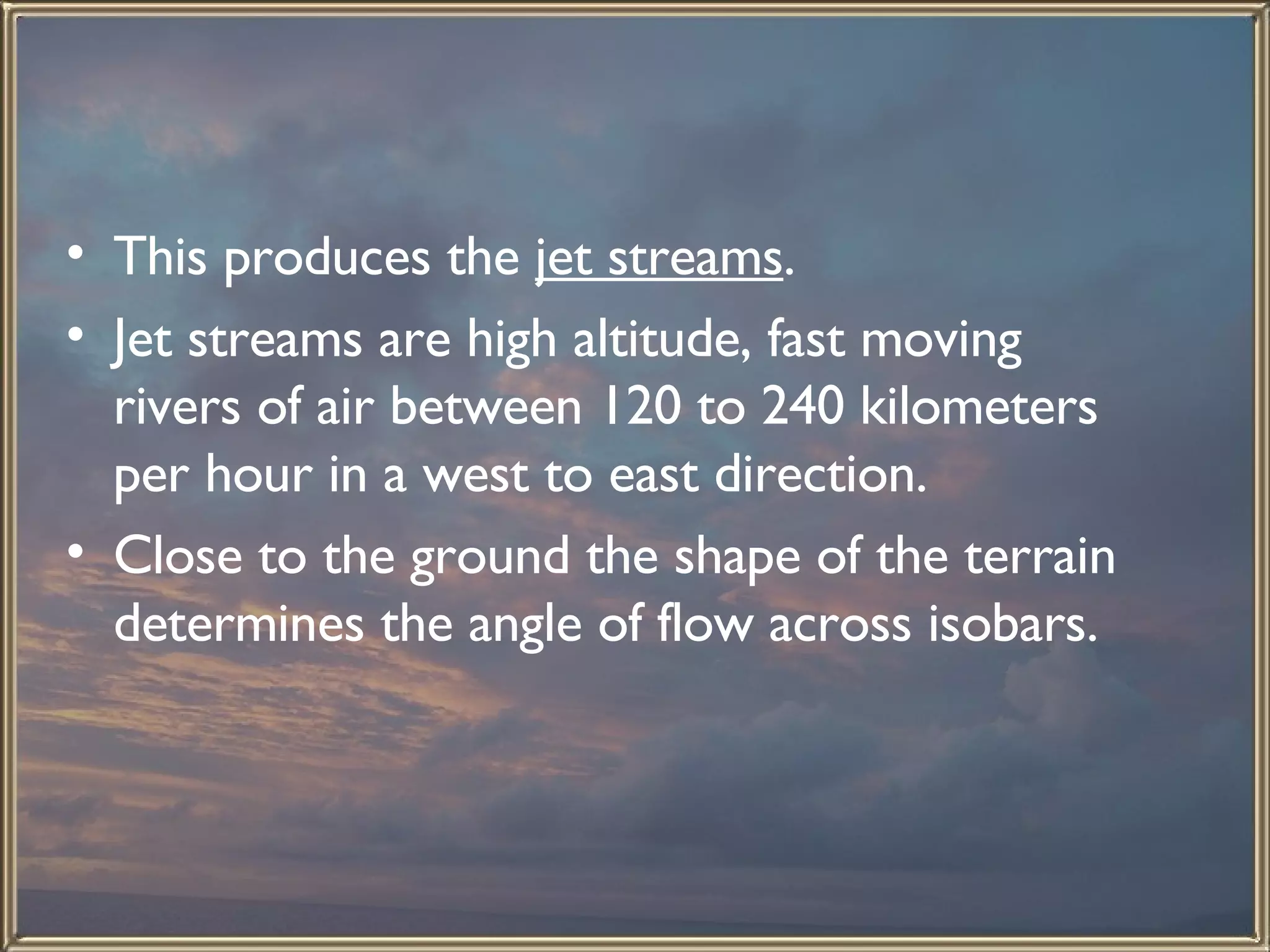 This produces the  jet streams .  Jet streams are high altitude, fast moving rivers of air between 120 to 240 kilometers per hour in a west to east direction.  Close to the ground the shape of the terrain determines the angle of flow across isobars.  