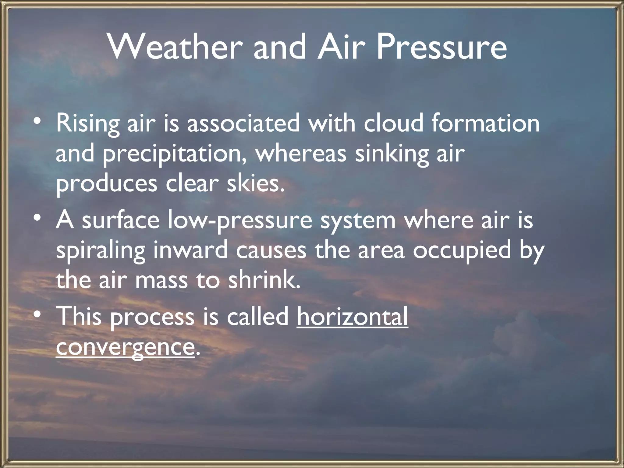 Weather and Air Pressure   Rising air is associated with cloud formation and precipitation, whereas sinking air produces clear skies.  A surface low-pressure system where air is spiraling inward causes the area occupied by the air mass to shrink.  This process is called  horizontal convergence .  