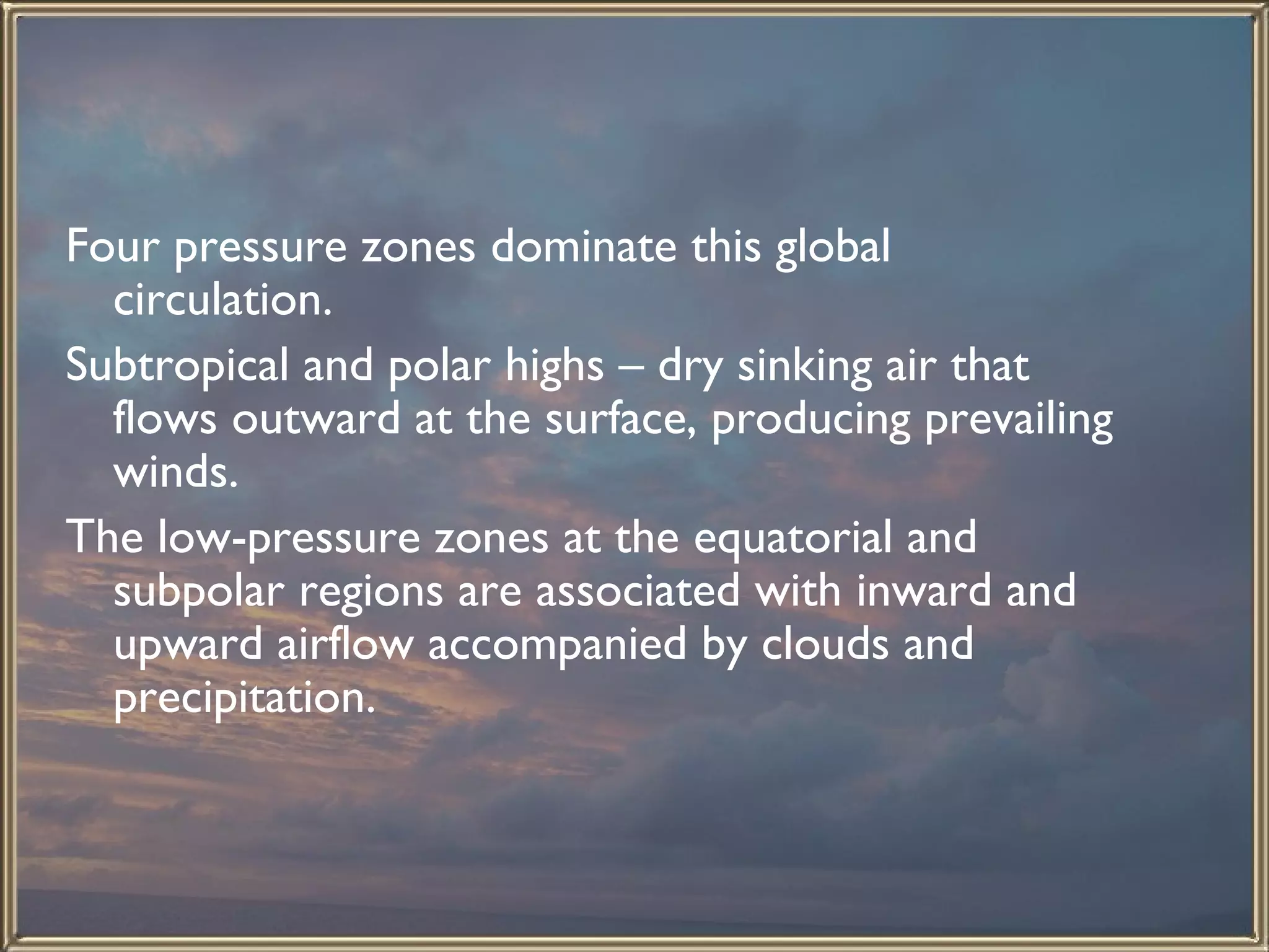 Four pressure zones dominate this global circulation.  Subtropical and polar highs – dry sinking air that flows outward at the surface, producing prevailing winds.  The low-pressure zones at the equatorial and subpolar regions are associated with inward and upward airflow accompanied by clouds and precipitation.  