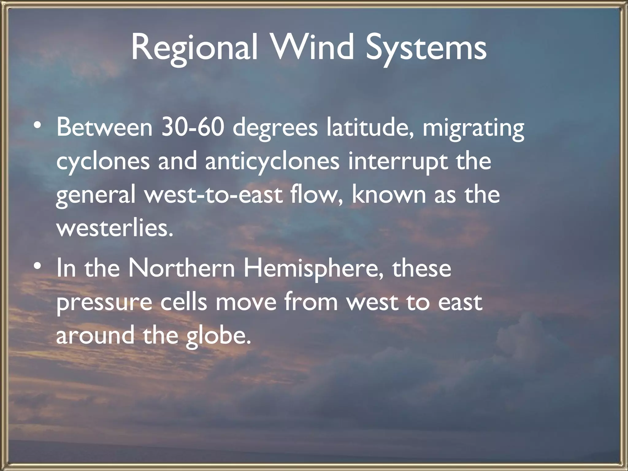Regional Wind Systems   Between 30-60 degrees latitude, migrating cyclones and anticyclones interrupt the general west-to-east flow, known as the westerlies.  In the Northern Hemisphere, these pressure cells move from west to east around the globe.   