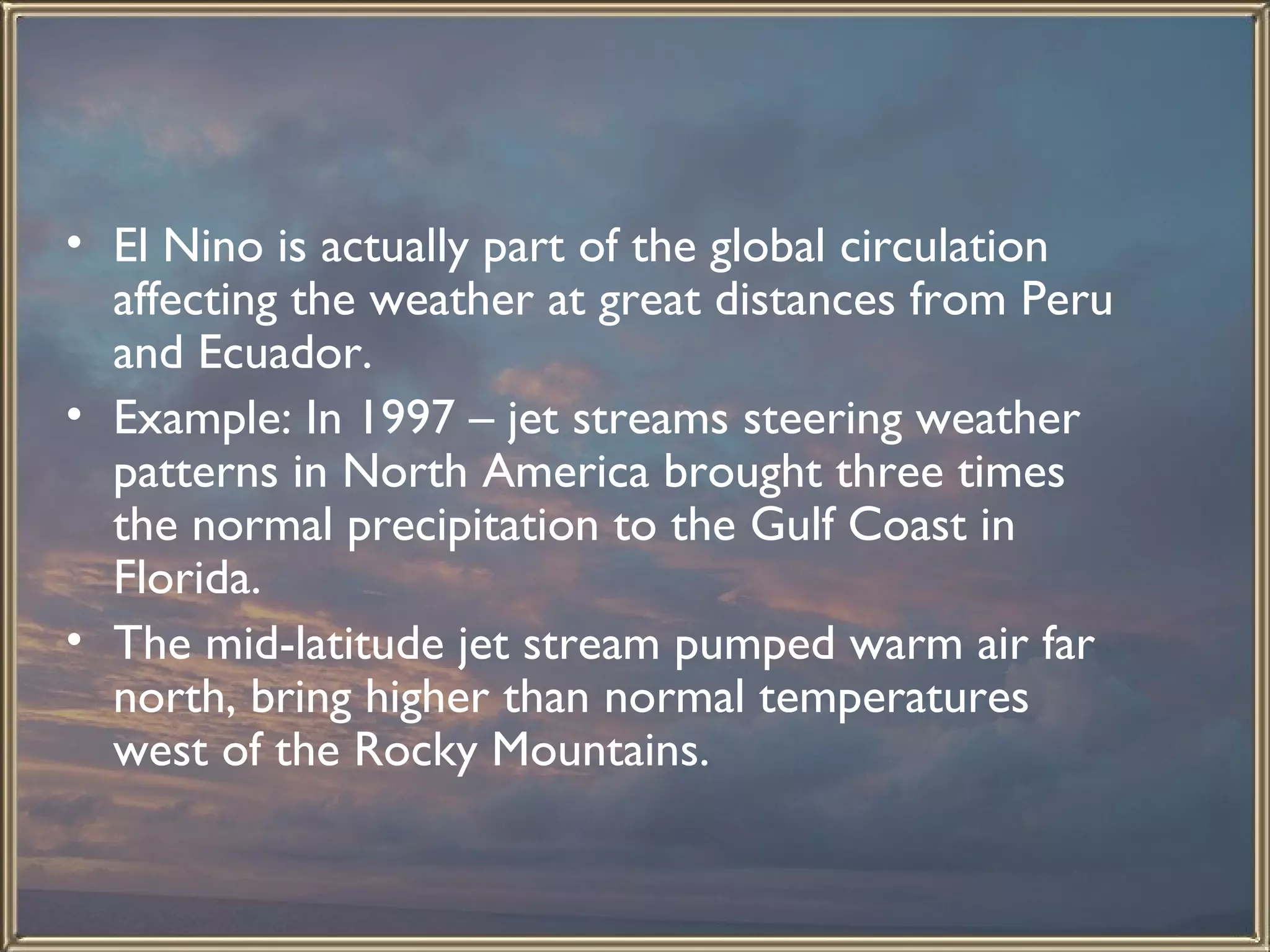 El Nino is actually part of the global circulation affecting the weather at great distances from Peru and Ecuador.  Example: In 1997 – jet streams steering weather patterns in North America brought three times the normal precipitation to the Gulf Coast in Florida.  The mid-latitude jet stream pumped warm air far north, bring higher than normal temperatures west of the Rocky Mountains.   
