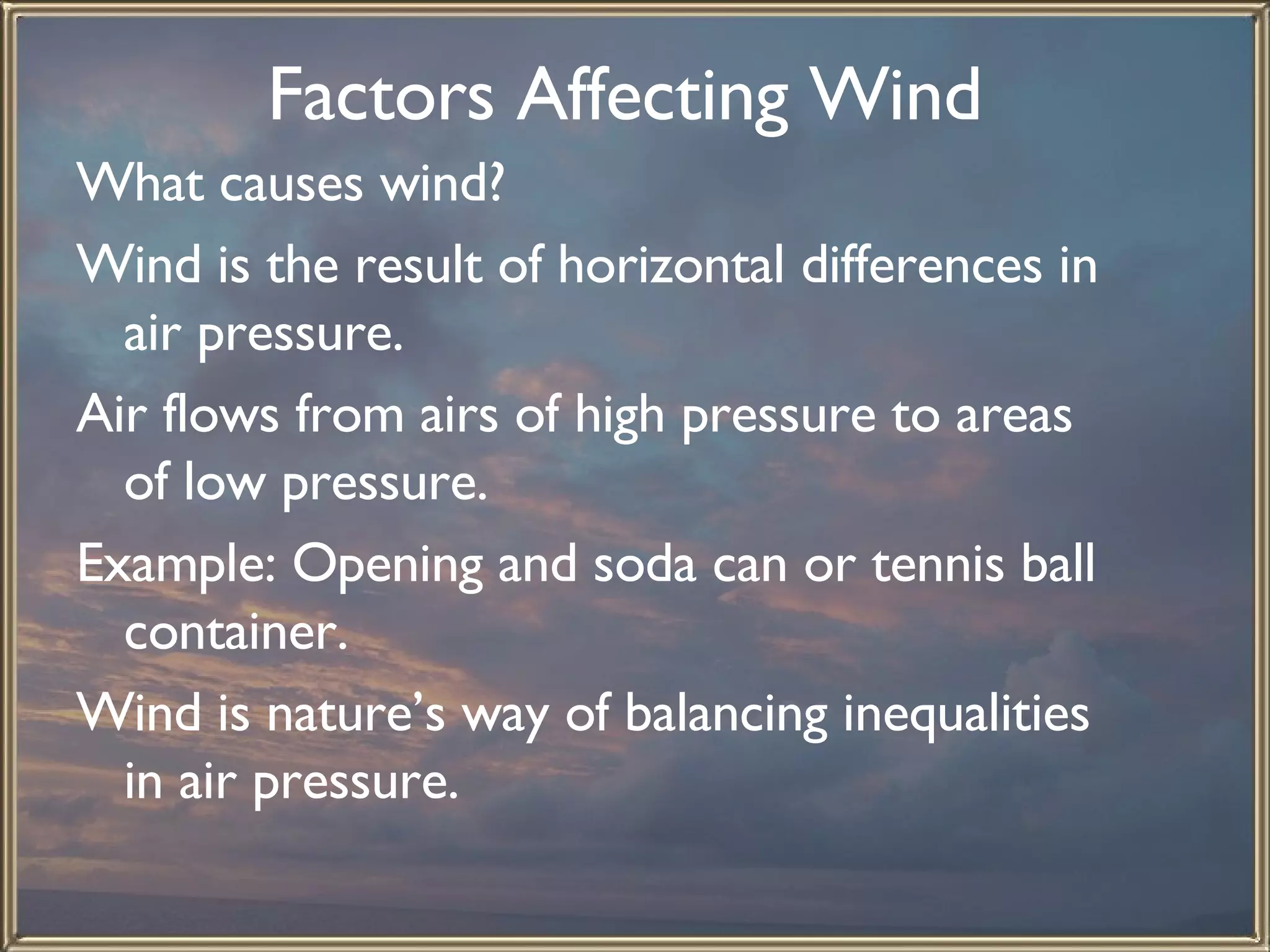 Factors Affecting Wind   What causes wind?  Wind is the result of horizontal differences in air pressure.  Air flows from airs of high pressure to areas of low pressure.  Example: Opening and soda can or tennis ball container.  Wind is nature’s way of balancing inequalities in air pressure.   