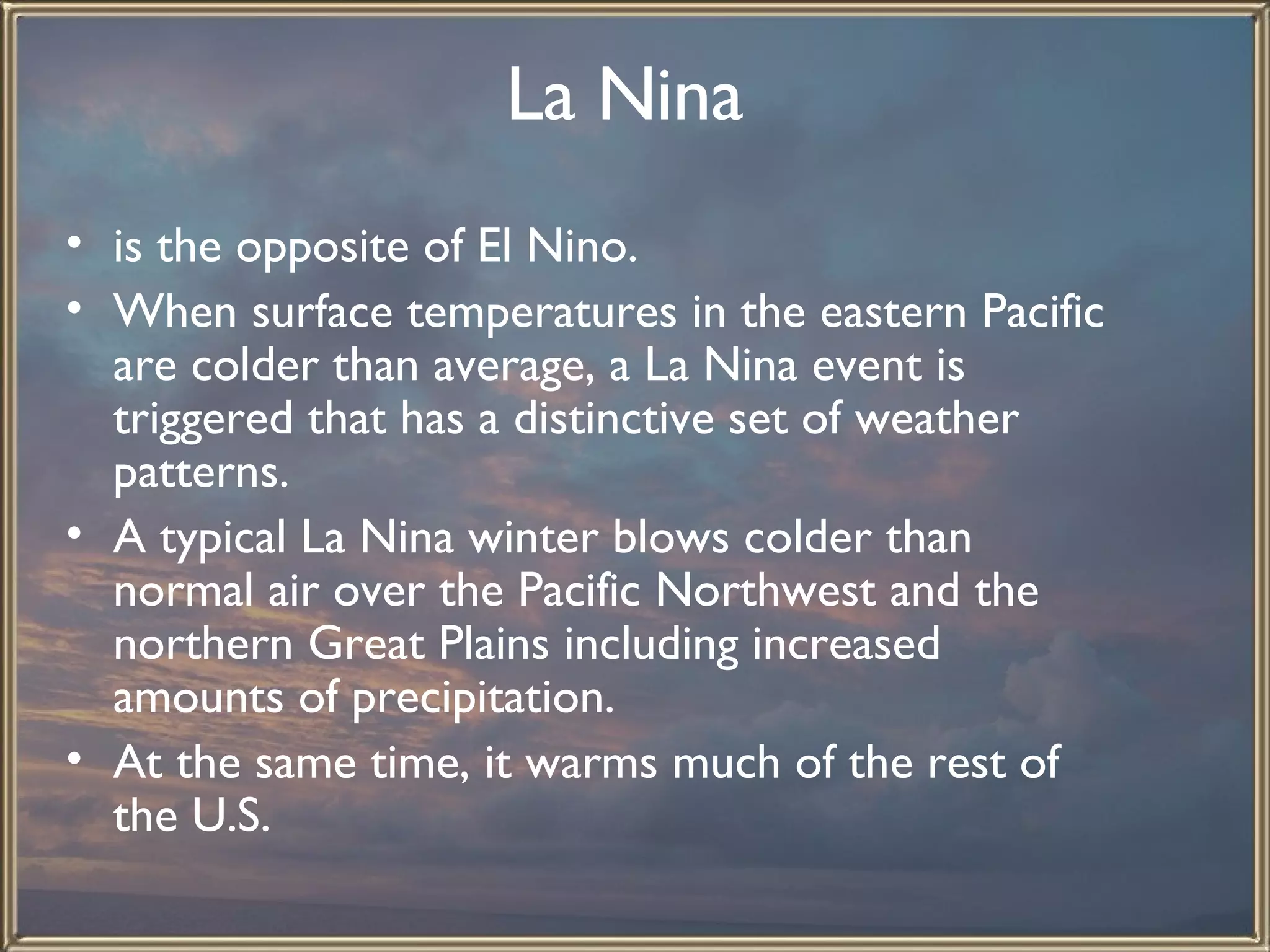 La Nina   is the opposite of El Nino.  When surface temperatures in the eastern Pacific are colder than average, a La Nina event is triggered that has a distinctive set of weather patterns.  A typical La Nina winter blows colder than normal air over the Pacific Northwest and the northern Great Plains including increased amounts of precipitation.  At the same time, it warms much of the rest of the U.S.   