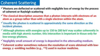 Coherent Scattering
Photons are deflected or scattered with negligible loss of energy by the process
of coherent or Rayleigh scattering
The classical description assumes that a photon interacts with electrons of an
atom as a group rather than with a single electron within the atom.
Usually the photon is scattered in approximately the same direction as the
incident photon.
Although photons with energies up to 150 to 200 keV may scatter coherently in
media with high atomic number, this interaction is important in tissue only for
low-energy photons.
Negligibly small amount of energy is deposited in the attenuating medium.
Coherent scatter sometimes reduces the resolution of scans obtained with low-
energy, γ -emitting nuclides (e.g., 125
I) used in nuclear medicine.
 