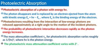 Photoelectric Absorption
Photoelectric absorption of a photon with energy hν.
The photon disappears and is replaced by an electron ejected from the atom
with kinetic energy Ek = hν − Eb , where Eb is the binding energy of the electron.
Photoelectrons resulting from the interaction of low-energy photons are
released approximately at a right angle to the motion of the incident photons.
The probability of photoelectric interaction decreases rapidly as the photon
energy increases.
The mass attenuation coefficient τm for photoelectric absorption varies roughly
as 1/(hν)3
, where hν is the photon energy.
 The photoelectric mass attenuation coefficient varies with Z3
.
 