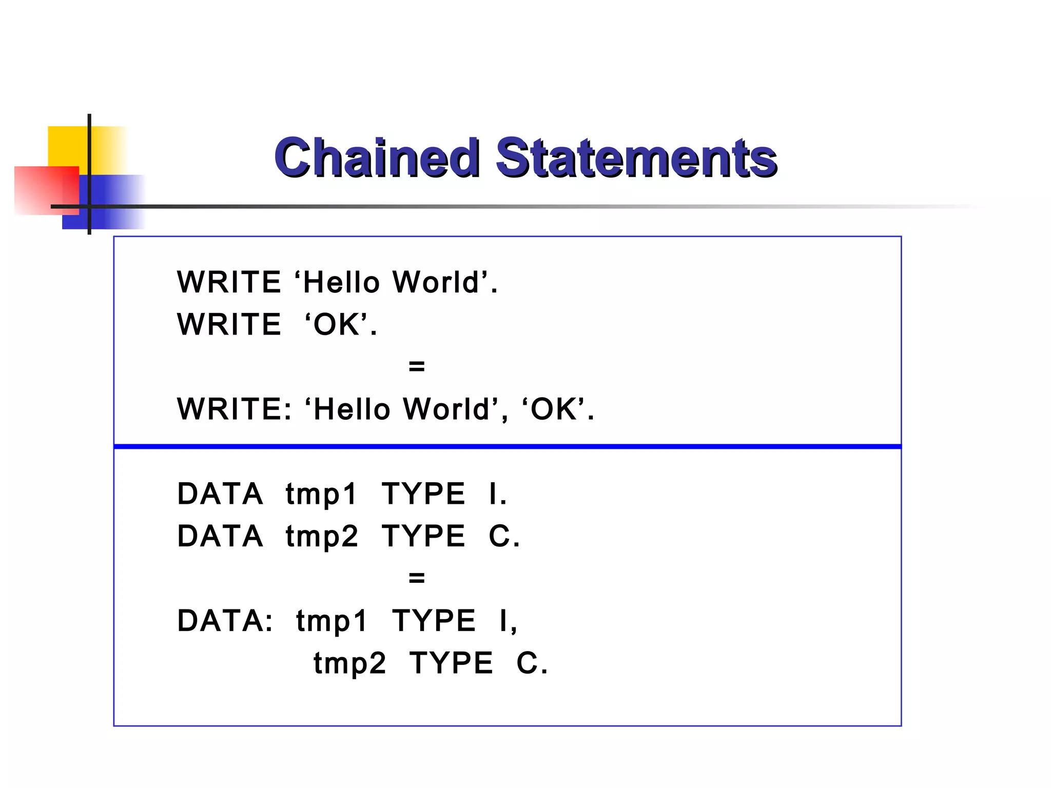 Chained Statements WRITE ‘Hello World’.  WRITE  ‘OK’.  = WRITE: ‘Hello World’, ‘OK’. DATA  tmp1  TYPE  I. DATA  tmp2  TYPE  C. = DATA:  tmp1  TYPE  I, tmp2  TYPE  C. 