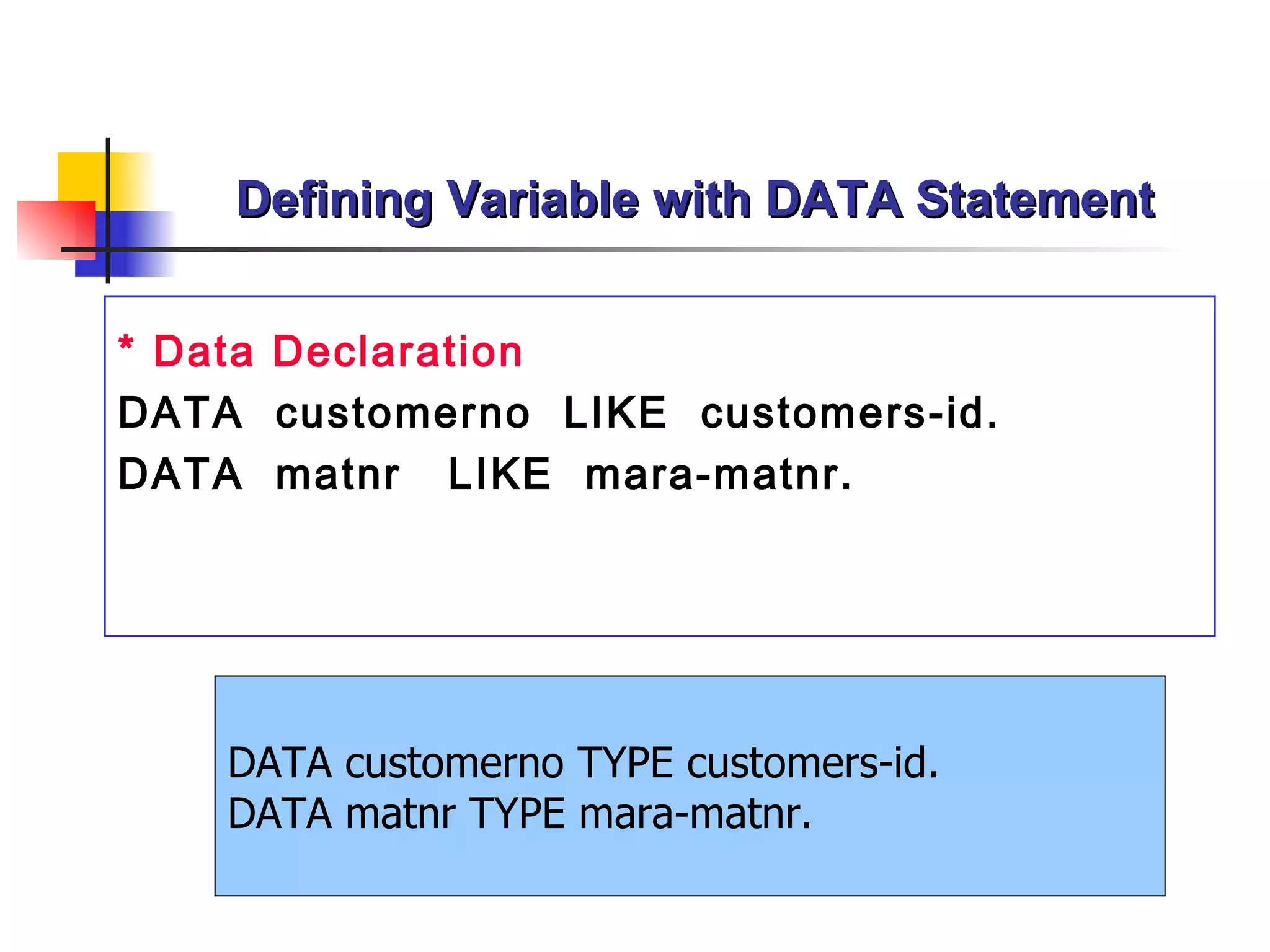 Defining Variable with DATA Statement * Data Declaration DATA  customerno  LIKE  customers-id. DATA  matnr   LIKE  mara-matnr . DATA customerno TYPE customers-id. DATA matnr TYPE mara-matnr. 