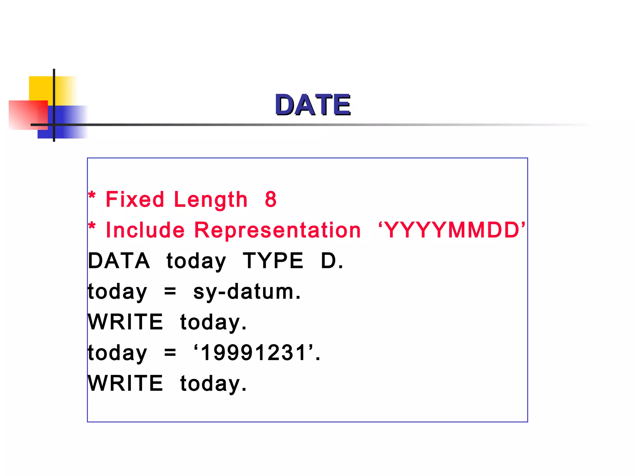 DATE * Fixed Length  8 * Include Representation  ‘ YYYYMMDD ’ DATA  today  TYPE  D. today  =  sy-datum. WRITE  today. today  =  ‘19991231’. WRITE  today. 